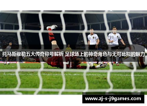 托马斯穆勒五大传奇称号解析 足球场上的神奇角色与无可比拟的魅力