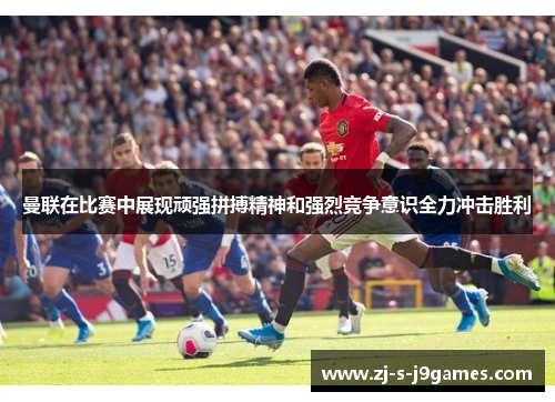 曼联在比赛中展现顽强拼搏精神和强烈竞争意识全力冲击胜利
