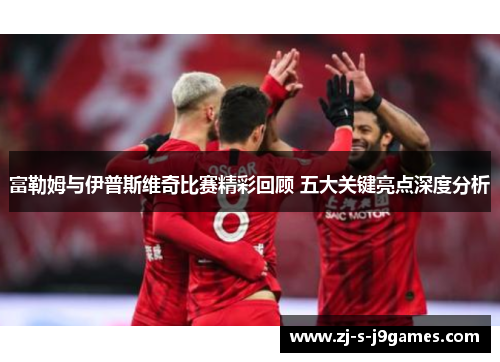 富勒姆与伊普斯维奇比赛精彩回顾 五大关键亮点深度分析