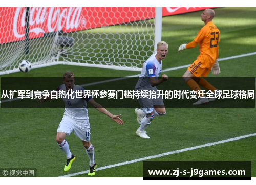 从扩军到竞争白热化世界杯参赛门槛持续抬升的时代变迁全球足球格局