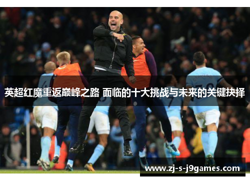 英超红魔重返巅峰之路 面临的十大挑战与未来的关键抉择