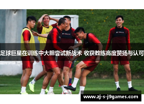 足球巨星在训练中大胆尝试新战术 收获教练高度赞扬与认可